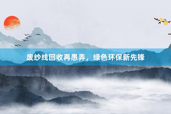 废纱线回收再愚弄，绿色环保新先锋