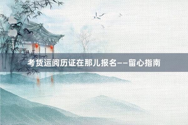 考货运阅历证在那儿报名——留心指南