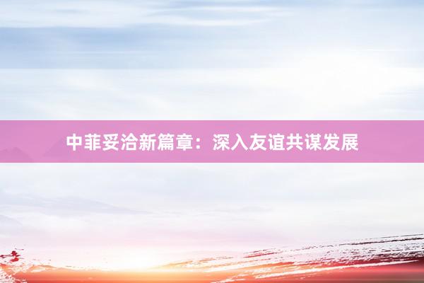 中菲妥洽新篇章：深入友谊共谋发展