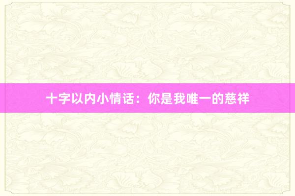 十字以内小情话：你是我唯一的慈祥