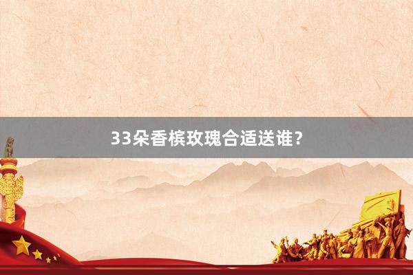 33朵香槟玫瑰合适送谁？